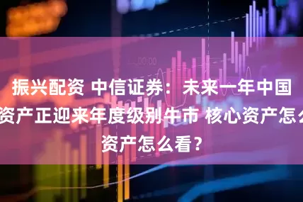 振兴配资 中信证券：未来一年中国权益资产正迎来年度级别牛市 核心资产怎么看？