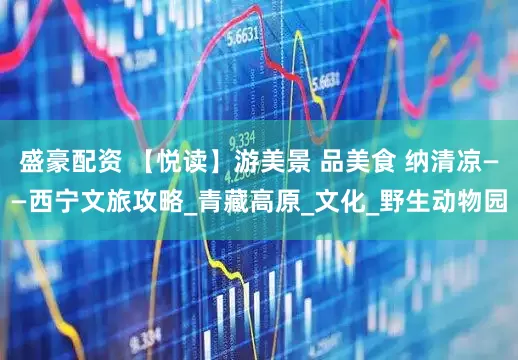 盛豪配资 【悦读】游美景 品美食 纳清凉——西宁文旅攻略_青藏高原_文化_野生动物园