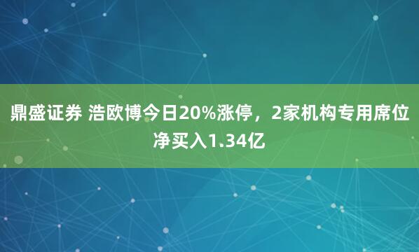 鼎盛证券 浩欧博今日20%涨停，2家机构专用席位净买入1.34亿