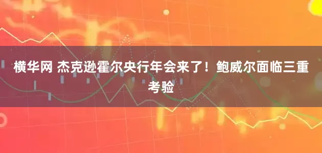 横华网 杰克逊霍尔央行年会来了！鲍威尔面临三重考验