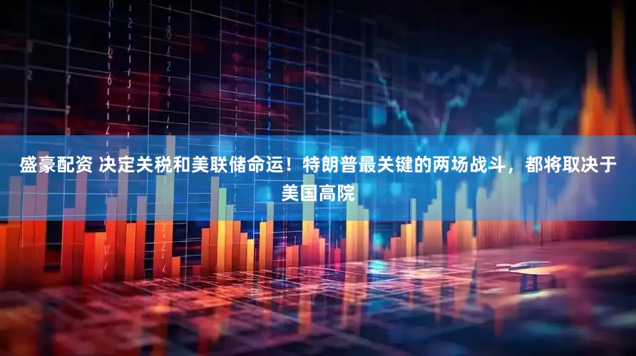 盛豪配资 决定关税和美联储命运！特朗普最关键的两场战斗，都将取决于美国高院