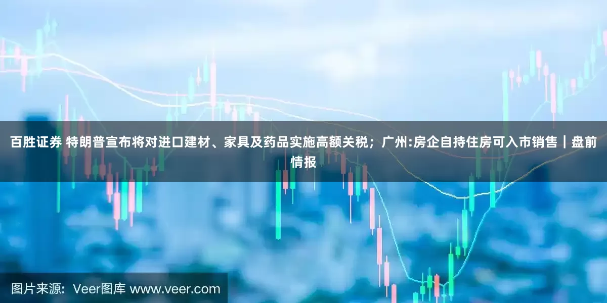 百胜证券 特朗普宣布将对进口建材、家具及药品实施高额关税；广州:房企自持住房可入市销售｜盘前情报