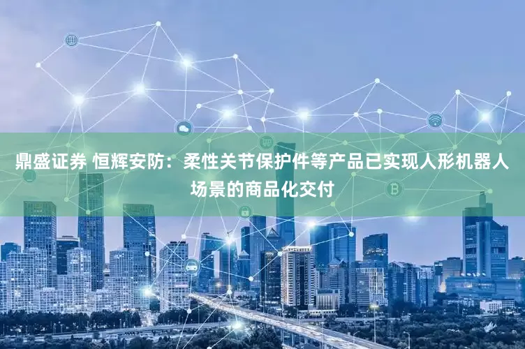 鼎盛证券 恒辉安防：柔性关节保护件等产品已实现人形机器人场景的商品化交付