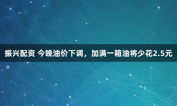 振兴配资 今晚油价下调，加满一箱油将少花2.5元