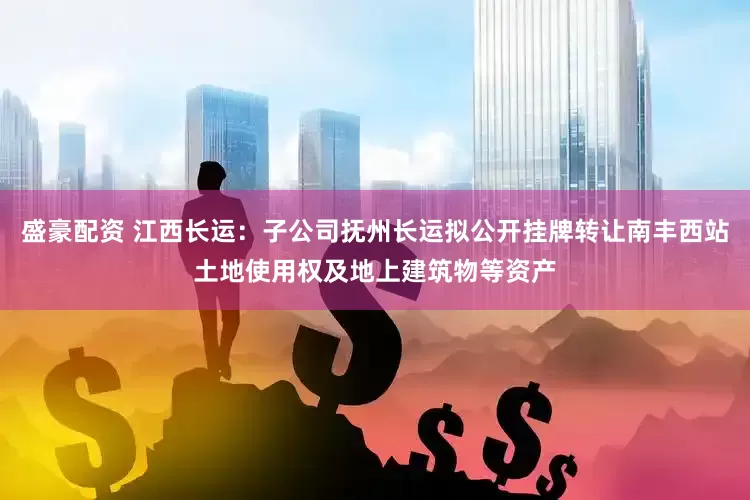 盛豪配资 江西长运：子公司抚州长运拟公开挂牌转让南丰西站土地使用权及地上建筑物等资产